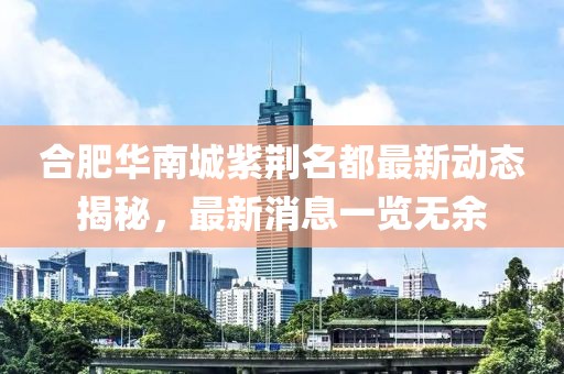 合肥華南城紫荊名都最新動態(tài)揭秘，最新消息一覽無余