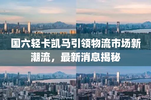 國(guó)六輕卡凱馬引領(lǐng)物流市場(chǎng)新潮流，最新消息揭秘