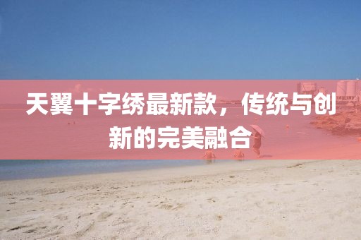 天翼十字繡最新款，傳統(tǒng)與創(chuàng)新的完美融合