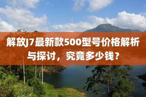 解放J7最新款500型號(hào)價(jià)格解析與探討，究竟多少錢(qián)？