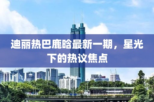 迪麗熱巴鹿晗最新一期，星光下的熱議焦點