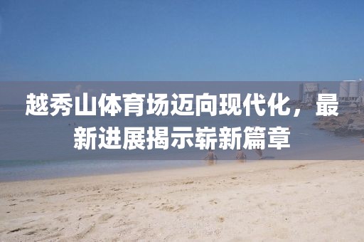 越秀山體育場(chǎng)邁向現(xiàn)代化，最新進(jìn)展揭示嶄新篇章