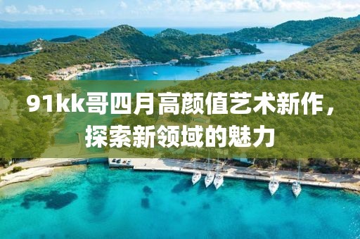 91kk哥四月高顏值藝術(shù)新作，探索新領(lǐng)域的魅力