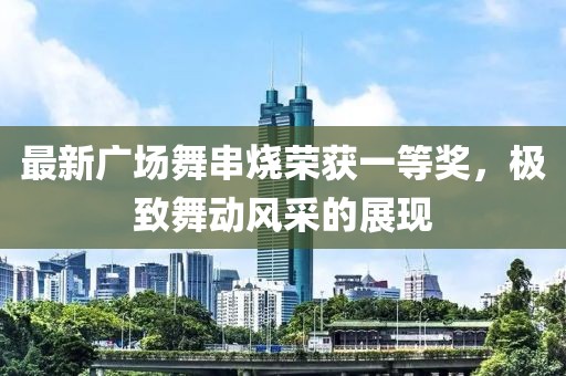 最新廣場舞串燒榮獲一等獎，極致舞動風采的展現(xiàn)