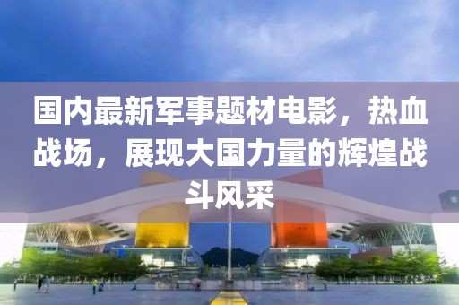 國內(nèi)最新軍事題材電影，熱血戰(zhàn)場，展現(xiàn)大國力量的輝煌戰(zhàn)斗風(fēng)采