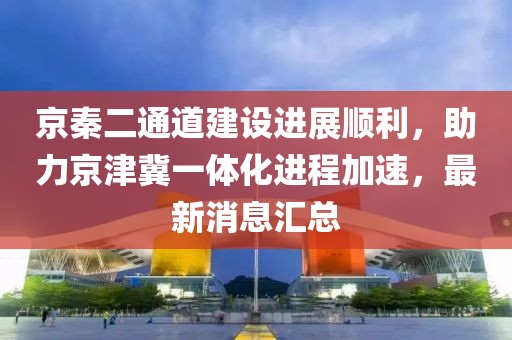 京秦二通道建設進展順利，助力京津冀一體化進程加速，最新消息匯總