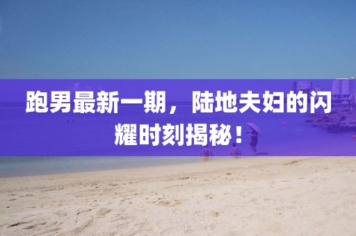 跑男最新一期，陸地夫婦的閃耀時刻揭秘！