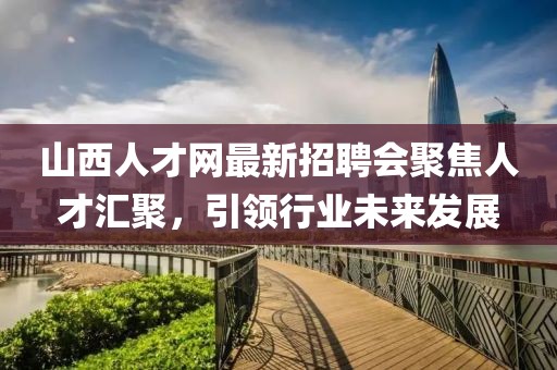 山西人才網(wǎng)最新招聘會(huì)聚焦人才匯聚，引領(lǐng)行業(yè)未來發(fā)展