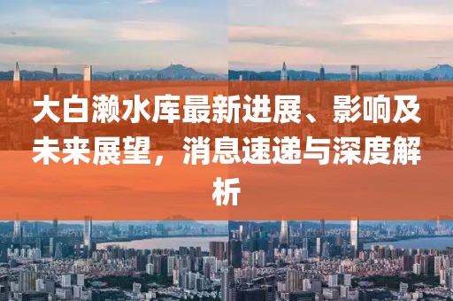 大白瀨水庫(kù)最新進(jìn)展、影響及未來(lái)展望，消息速遞與深度解析