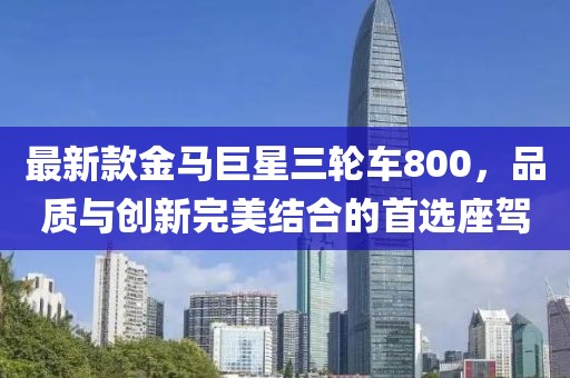 最新款金馬巨星三輪車800，品質(zhì)與創(chuàng)新完美結(jié)合的首選座駕