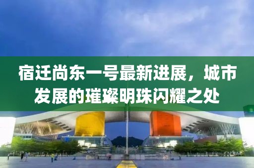 宿遷尚東一號(hào)最新進(jìn)展，城市發(fā)展的璀璨明珠閃耀之處