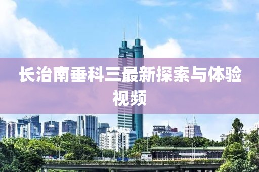 長治南垂科三最新探索與體驗(yàn)視頻