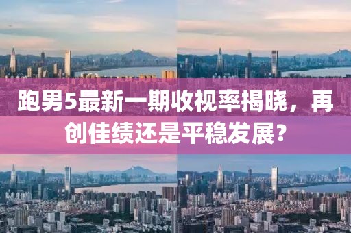 跑男5最新一期收視率揭曉，再創(chuàng)佳績還是平穩(wěn)發(fā)展？