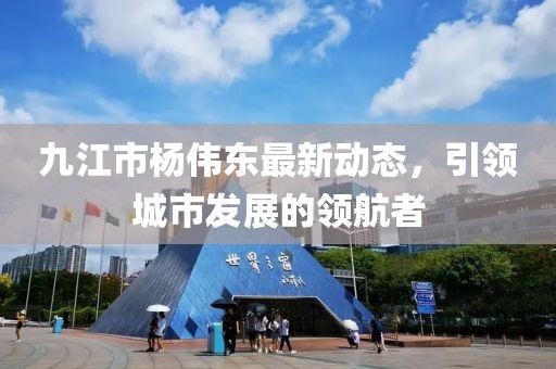 九江市楊偉東最新動(dòng)態(tài)，引領(lǐng)城市發(fā)展的領(lǐng)航者