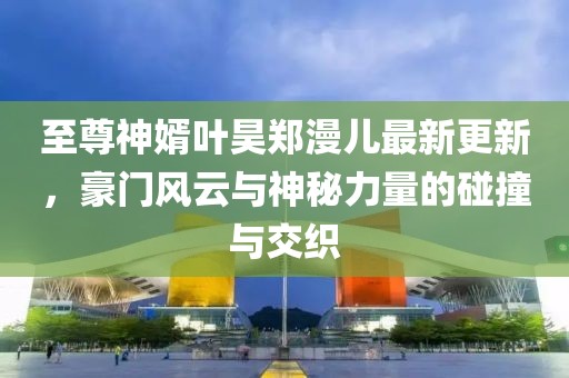 至尊神婿葉昊鄭漫兒最新更新，豪門風云與神秘力量的碰撞與交織