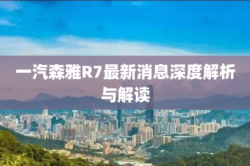 一汽森雅R7最新消息深度解析與解讀