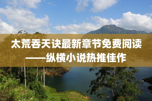 太荒吞天訣最新章節(jié)免費(fèi)閱讀——縱橫小說熱推佳作
