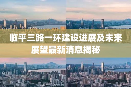 臨平三路一環(huán)建設(shè)進(jìn)展及未來展望最新消息揭秘