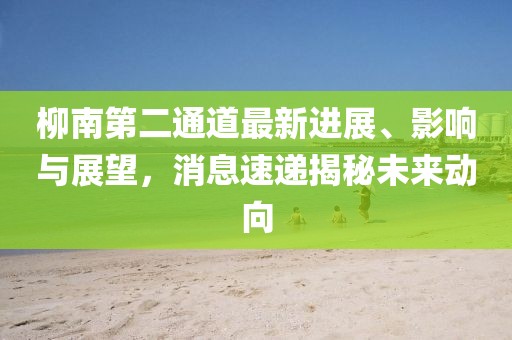 柳南第二通道最新進(jìn)展、影響與展望，消息速遞揭秘未來動向