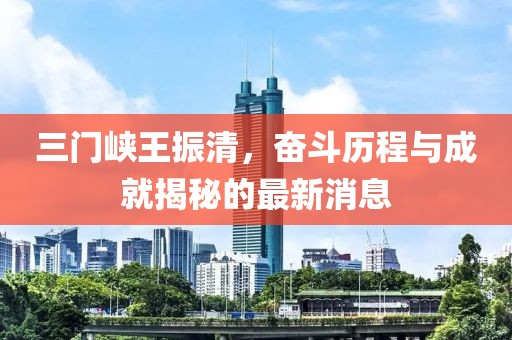 三門(mén)峽王振清，奮斗歷程與成就揭秘的最新消息