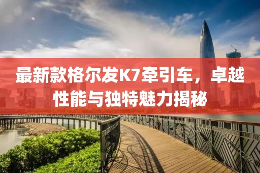最新款格爾發(fā)K7牽引車，卓越性能與獨(dú)特魅力揭秘