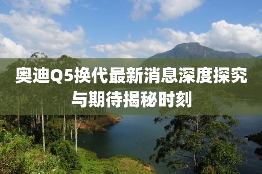 奧迪Q5換代最新消息深度探究與期待揭秘時(shí)刻