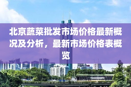 北京蔬菜批發(fā)市場(chǎng)價(jià)格最新概況及分析，最新市場(chǎng)價(jià)格表概覽