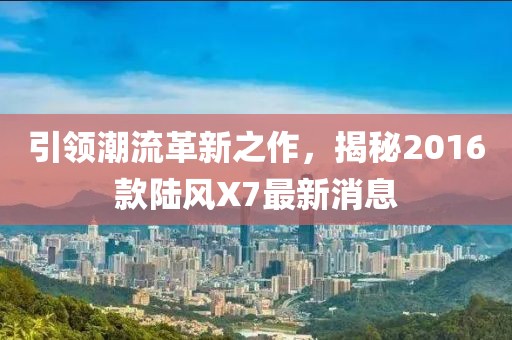 引領(lǐng)潮流革新之作，揭秘2016款陸風(fēng)X7最新消息