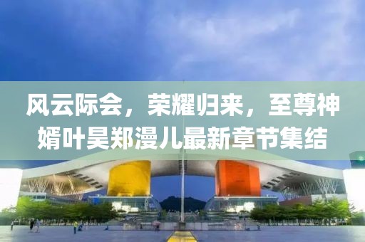 風(fēng)云際會，榮耀歸來，至尊神婿葉昊鄭漫兒最新章節(jié)集結(jié)