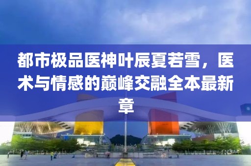 都市極品醫(yī)神葉辰夏若雪，醫(yī)術(shù)與情感的巔峰交融全本最新章