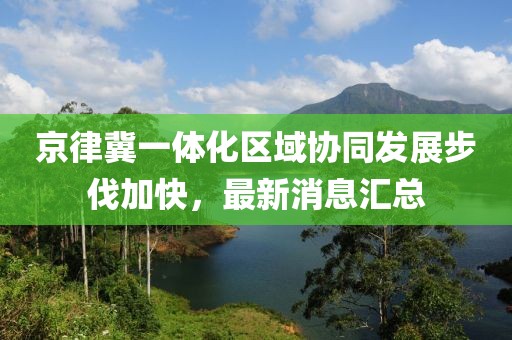 京律冀一體化區(qū)域協(xié)同發(fā)展步伐加快，最新消息匯總