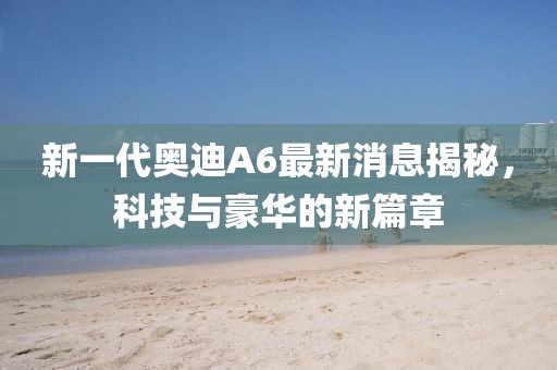 新一代奧迪A6最新消息揭秘，科技與豪華的新篇章