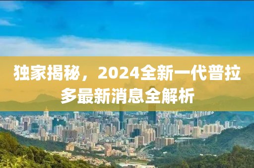 獨(dú)家揭秘，2024全新一代普拉多最新消息全解析