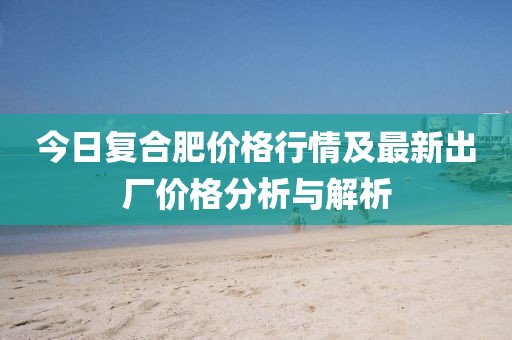 今日復合肥價格行情及最新出廠價格分析與解析
