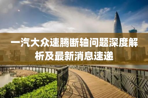 一汽大眾速騰斷軸問題深度解析及最新消息速遞