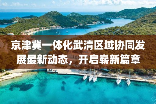 京津冀一體化武清區(qū)域協(xié)同發(fā)展最新動(dòng)態(tài)，開啟嶄新篇章