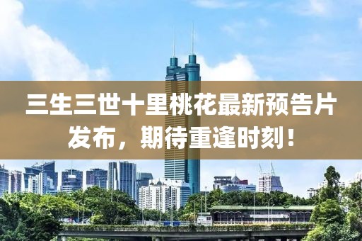 三生三世十里桃花最新預告片發(fā)布，期待重逢時刻！