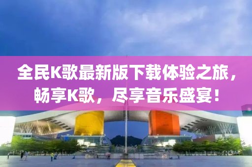全民K歌最新版下載體驗(yàn)之旅，暢享K歌，盡享音樂(lè)盛宴！
