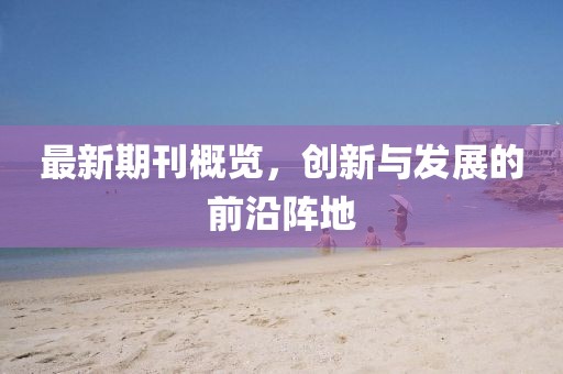 最新期刊概覽，創(chuàng)新與發(fā)展的前沿陣地