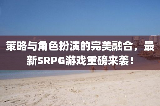 策略與角色扮演的完美融合，最新SRPG游戲重磅來襲！