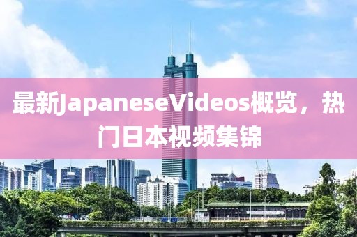 最新JapaneseVideos概覽，熱門(mén)日本視頻集錦