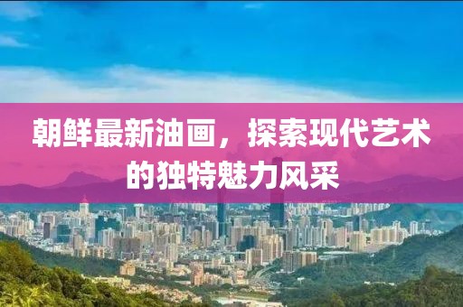 朝鮮最新油畫，探索現(xiàn)代藝術的獨特魅力風采