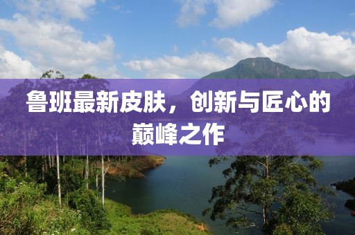魯班最新皮膚，創(chuàng)新與匠心的巔峰之作