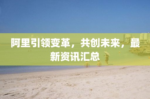 阿里引領(lǐng)變革，共創(chuàng)未來，最新資訊匯總