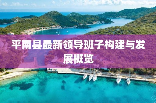 平南縣最新領(lǐng)導(dǎo)班子構(gòu)建與發(fā)展概覽
