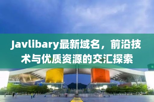 Javlibary最新域名，前沿技術(shù)與優(yōu)質(zhì)資源的交匯探索