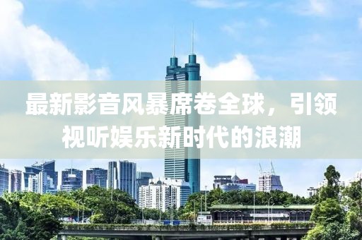 最新影音風暴席卷全球，引領(lǐng)視聽娛樂新時代的浪潮