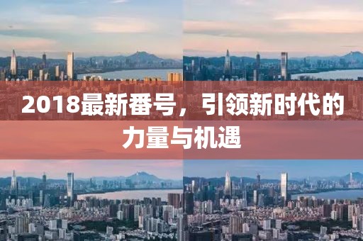 2018最新番號，引領(lǐng)新時(shí)代的力量與機(jī)遇