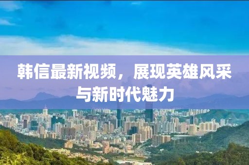 韓信最新視頻，展現(xiàn)英雄風(fēng)采與新時(shí)代魅力
