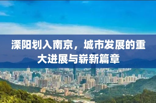 溧陽劃入南京，城市發(fā)展的重大進(jìn)展與嶄新篇章